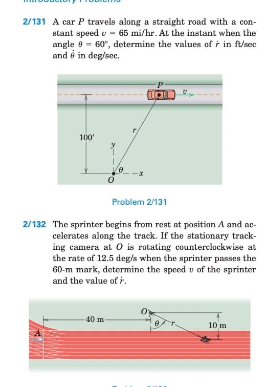 2/131 A car P travels along a straight road with a con-
stant speed v = 65 mi/hr. At the instant when the
angle = 60°, determine the values of r in ft/sec
and o in deg/sec.
100'
0
-40 m-
x
P
(01
Problem 2/131
2/132 The sprinter begins from rest at position A and ac-
celerates along the track. If the stationary track-
ing camera at O is rotating counterclockwise at
the rate of 12.5 deg/s when the sprinter passes the
60-m mark, determine the speed u of the sprinter
and the value of r.
U
0
10 m