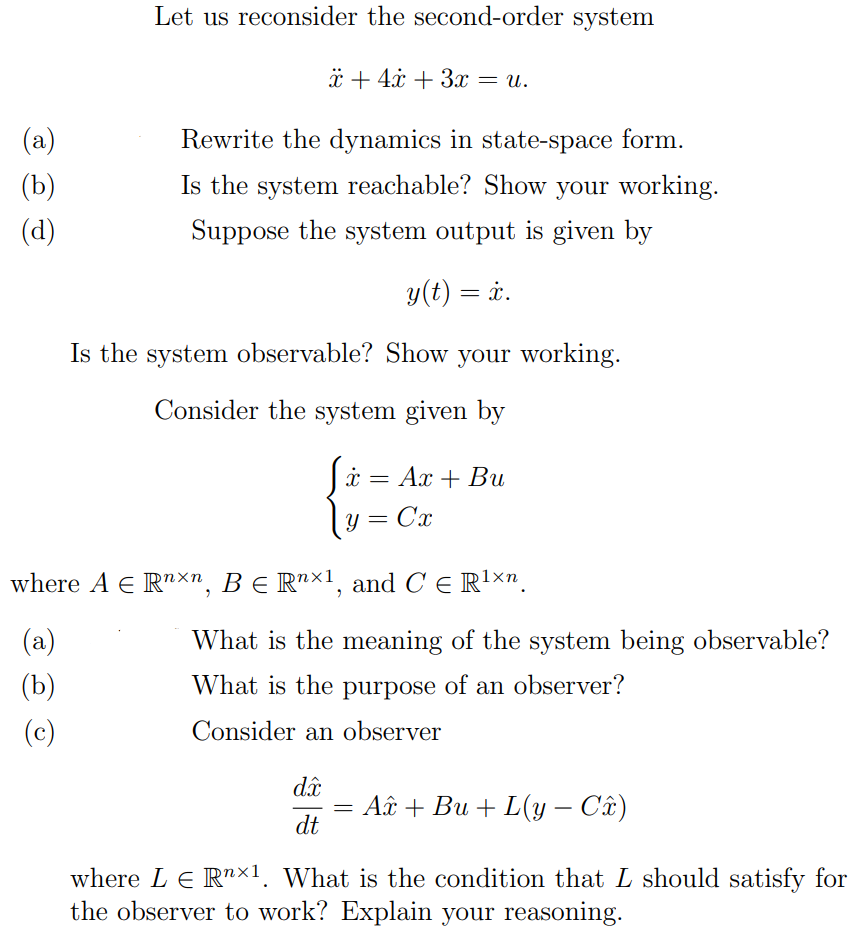 (a)
(b)
(d)
Let us reconsider the second-order system
x+4x+3x = u.
Rewrite the dynamics in state-space form.
Is the system reachable? Show your working.
Suppose the system output is given by
y(t) = x.
Is the system observable? Show your working.
Consider the system given by
x = Ax + Bu
y =
C'x
where AЄ Rnxn, BЄ Rn×1, and C Є R¹×n.
(a)
(b)
(c)
What is the meaning of the system being observable?
What is the purpose of an observer?
Consider an observer
dxc
dt
=
A+ Bu+L(y – Câ)
-
where LE R×1. What is the condition that L should satisfy for
the observer to work? Explain your reasoning.