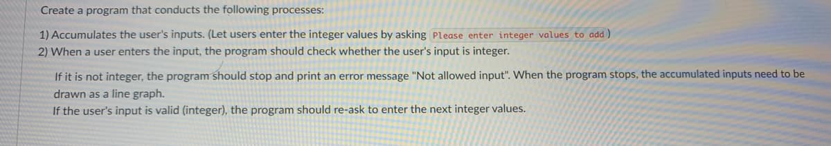 Create a program that conducts the following processes:
1) Accumulates the user's inputs. (Let users enter the integer values by asking Please enter integer values to add)
2) When a user enters the input, the program should check whether the user's input is integer.
If it is not integer, the program should stop and print an error message "Not allowed input". When the program stops, the accumulated inputs need to be
drawn as a line graph.
If the user's input is valid (integer), the program should re-ask to enter the next integer values.