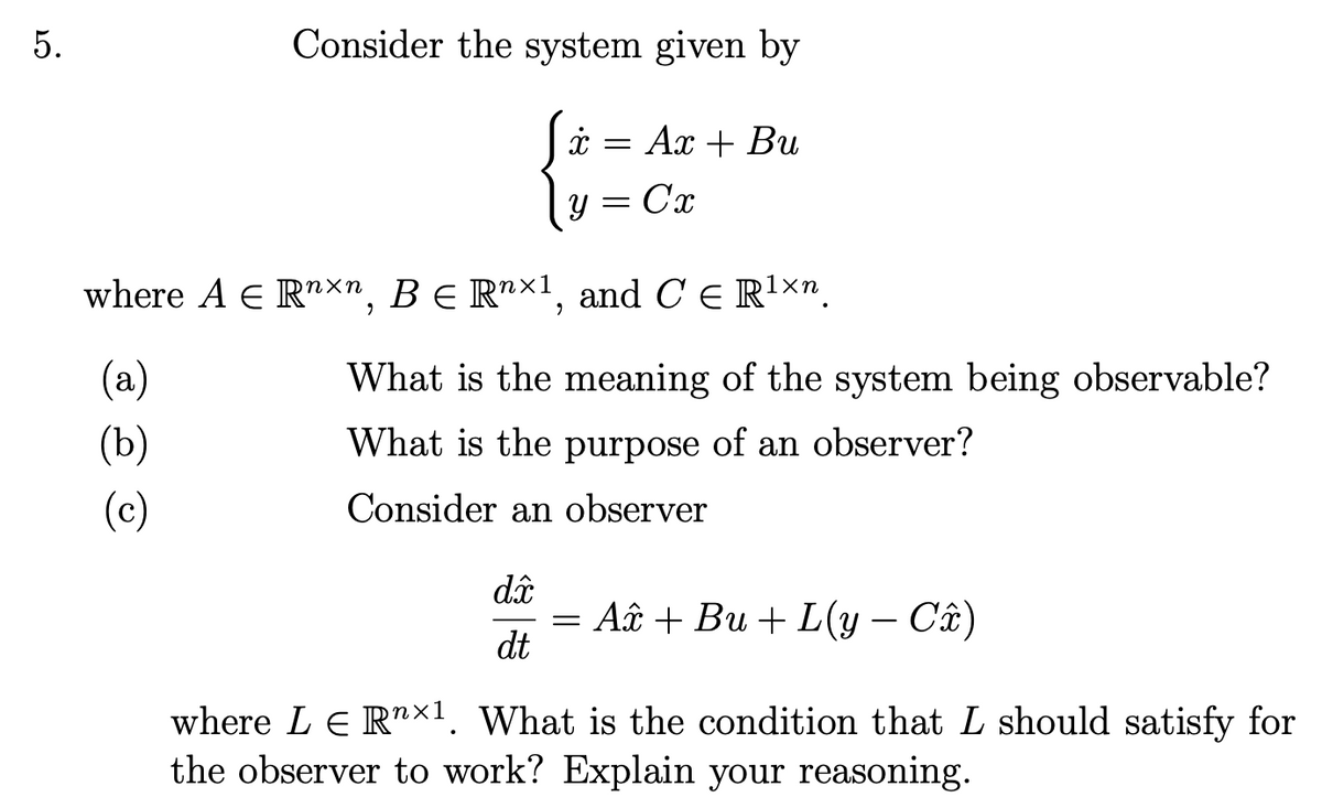 5.
Consider the system given by
x = Ax + Bu
y = Cx
where A = Rnxn, BE R×1, and C Є R¹×n
(a)
(b)
(c)
What is the meaning of the system being observable?
What is the purpose of an observer?
Consider an observer
di
dt
= A + Bu + L(y - Cî)
where LE Rn×1. What is the condition that L should satisfy for
the observer to work? Explain your reasoning.