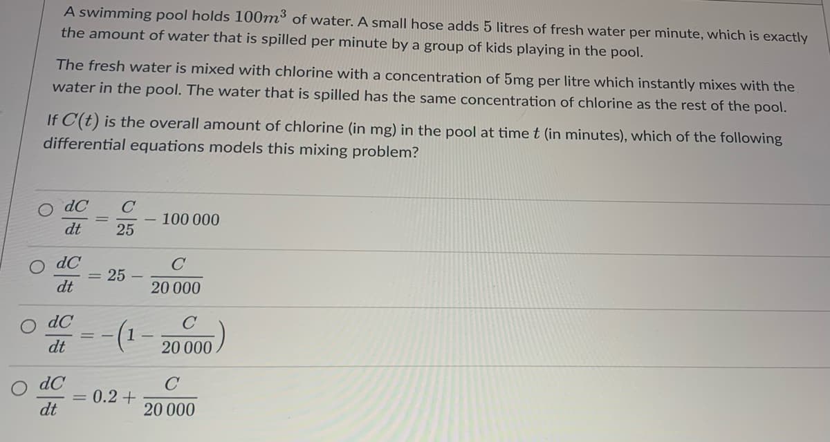 A swimming pool holds 100m³ of water. A small hose adds 5 litres of fresh water per minute, which is exactly
the amount of water that is spilled per minute by a group of kids playing in the pool.
The fresh water is mixed with chlorine with a concentration of 5mg per litre which instantly mixes with the
water in the pool. The water that is spilled has the same concentration of chlorine as the rest of the pool.
If C(t) is the overall amount of chlorine (in mg) in the pool at time t (in minutes), which of the following
differential equations models this mixing problem?
dC
dt
dC
dt
dC
dt
dC
dt
-
C
25
: 25
(1
0.2 +
100 000
C
20 000
C
20 000
C
20 000