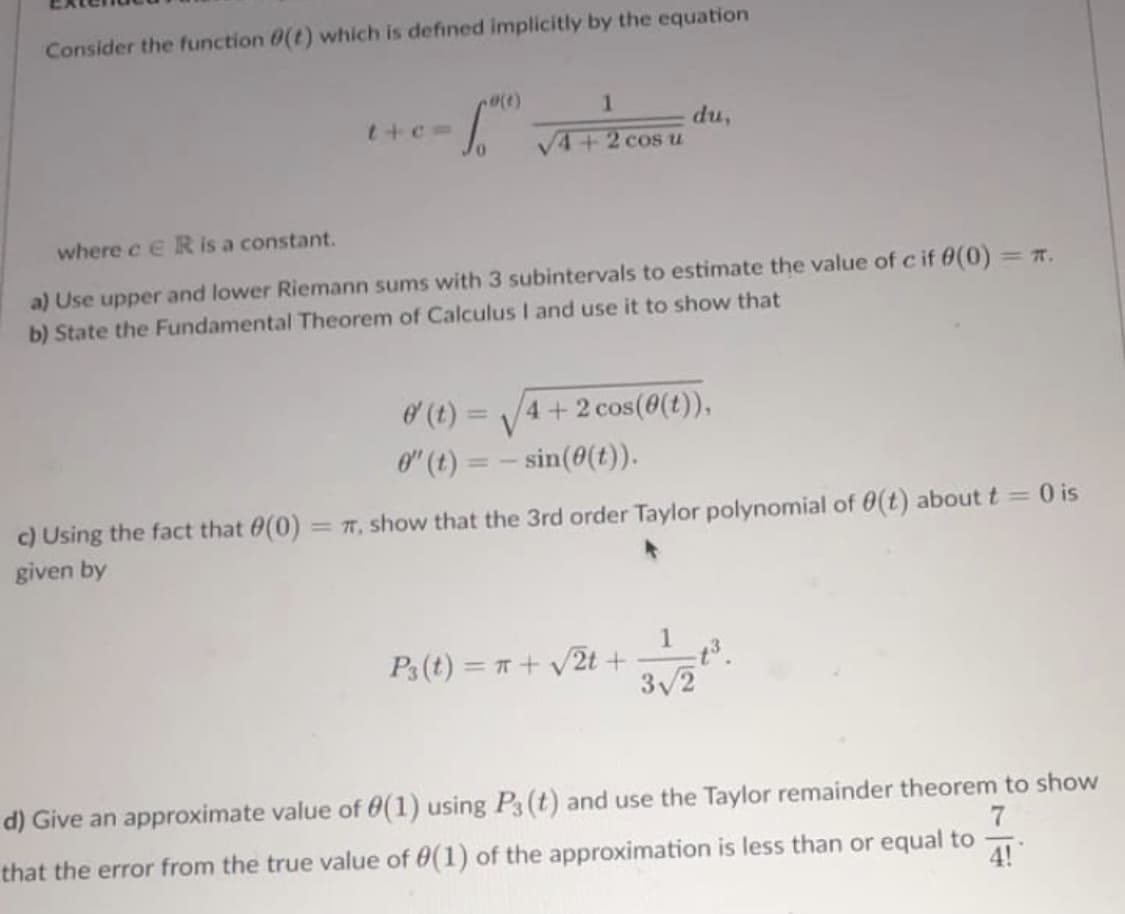 Consider the function (t) which is defined implicitly by the equation
t+c=
(1)
(t)=
0" (t) =
1
√4+2 cos u
where c ER is a constant.
a) Use upper and lower Riemann sums with 3 subintervals to estimate the value of c if 0(0)
b) State the Fundamental Theorem of Calculus I and use it to show that
du,
4+2 cos(0(t)),
sin(0(t)).
P3 (t) = x + √√√2t +
c) Using the fact that 0(0) = π, show that the 3rd order Taylor polynomial of 0(t) about t= 0 is
given by
<= π.
1 _t³.
3√/2
7
d) Give an approximate value of 0(1) using P3 (t) and use the Taylor remainder theorem to show
that the error from the true value of 0(1) of the approximation is less than or equal to
4!