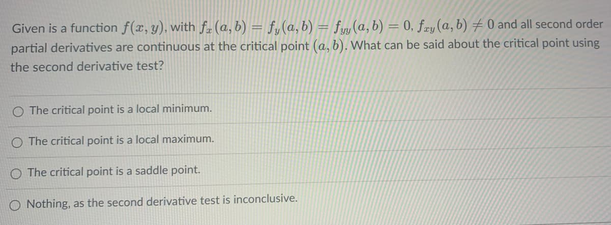 Given is a function f(x, y), with f(a, b) = f,(a, b) = fyy (a, b) = 0, fry (a, b) #0 and all second order
partial derivatives are continuous at the critical point (a, b). What can be said about the critical point using
the second derivative test?
O The critical point is a local minimum.
O The critical point is a local maximum.
O The critical point is a saddle point.
O Nothing, as the second derivative test is inconclusive.