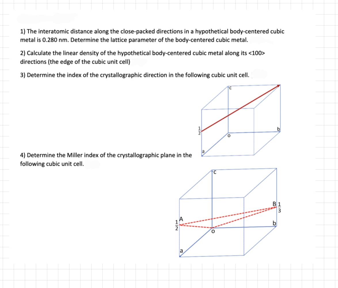 1) The interatomic distance along the close-packed directions in a hypothetical body-centered cubic
metal is 0.280 nm. Determine the lattice parameter of the body-centered cubic metal.
2) Calculate the linear density of the hypothetical body-centered cubic metal along its <100>
directions (the edge of the cubic unit cell)
3) Determine the index of the crystallographic direction in the following cubic unit cell.
4) Determine the Miller index of the crystallographic plane in the
following cubic unit cell.
LIN
a
B1
3