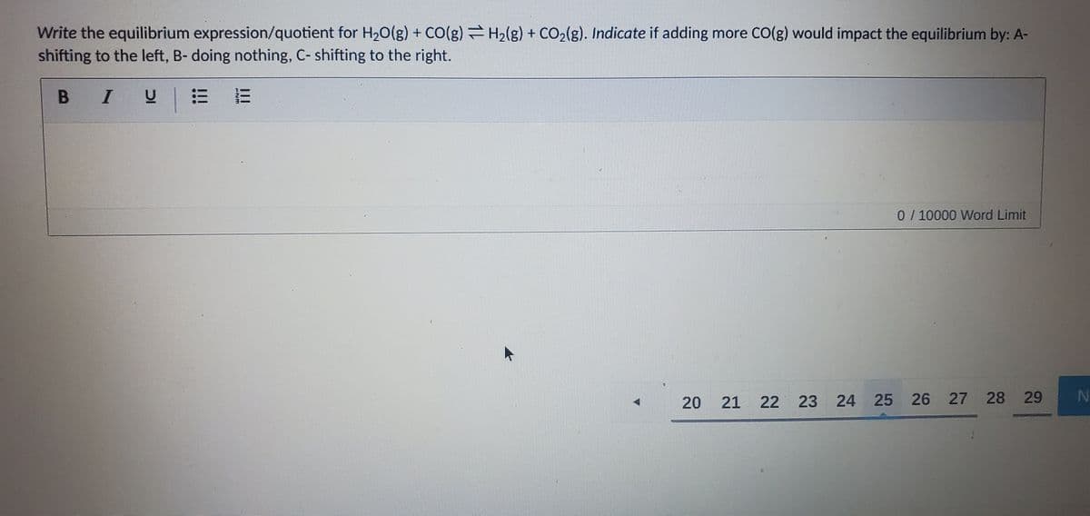 Write the equilibrium expression/quotient for H20(g) + CO(g) H2(g) + CO2(g). Indicate if adding more CO(g) would impact the equilibrium by: A-
shifting to the left, B- doing nothing, C- shifting to the right.
B I
0 / 10000 Word Limit
20
21 22 23 24 25 26 27 28 29
ENM
