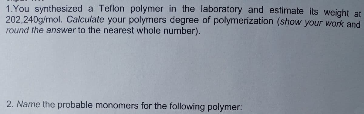 ### Laboratory Exercise: Polymer Chemistry

#### Problem 1:
You synthesized a Teflon polymer in the laboratory and estimate its weight at \(202,240 \text{g/mol}\). Calculate your polymer's degree of polymerization (show your work and round the answer to the nearest whole number).

#### Problem 2:
Name the probable monomers for the following polymer. 

**Note: Please show all calculations clearly and identify the chemical structure of the monomers based on your understanding of polymer chemistry.**

### Detailed Explanation:

**1. Calculating the Degree of Polymerization:**
- **Degree of Polymerization (n):** It is the number of repeating units (monomers) in a polymer.
- **Formula Weight of Teflon (PTFE) Monomer \[ - (C_2F_4) - \]:** The molecular weight for the monomer unit, \[ \text{C}_{2}\text{F}_{4} \], is calculated based on the atomic masses of Carbon (C) and Fluorine (F):
  - **Carbon (C):** 12.01 g/mol
  - **Fluorine (F):** 19.00 g/mol

\[ \text{Monomer weight calculation:} \]
  \[ 2 \times 12.01 \text{g/mol (C)} + 4 \times 19.00 \text{g/mol (F)} = 24.02 \text{g/mol} + 76.00 \text{g/mol} = 100.02 \text{g/mol} \]

Therefore, the monomer unit weight for Teflon (PTFE) is approximately \[ 100 \text{g/mol} \].

- To find the Degree of Polymerization (n), use the following formula:
\[ n = \frac{\text{Polymer Molecular Weight}}{\text{Monomer Unit Weight}} \]

So,

\[ n = \frac{202,240 \text{g/mol}}{100 \text{g/mol}} = 2022.4 \]

  Rounding to the nearest whole number gives:
\[ \boxed{2022} \]

**2. Probable Monomers for a Given Polymer:**
- To identify the monomers, consider the structure and composition of the repeating unit in the polymer chain. The illustration or details should guide which functional groups and elements appear regularly