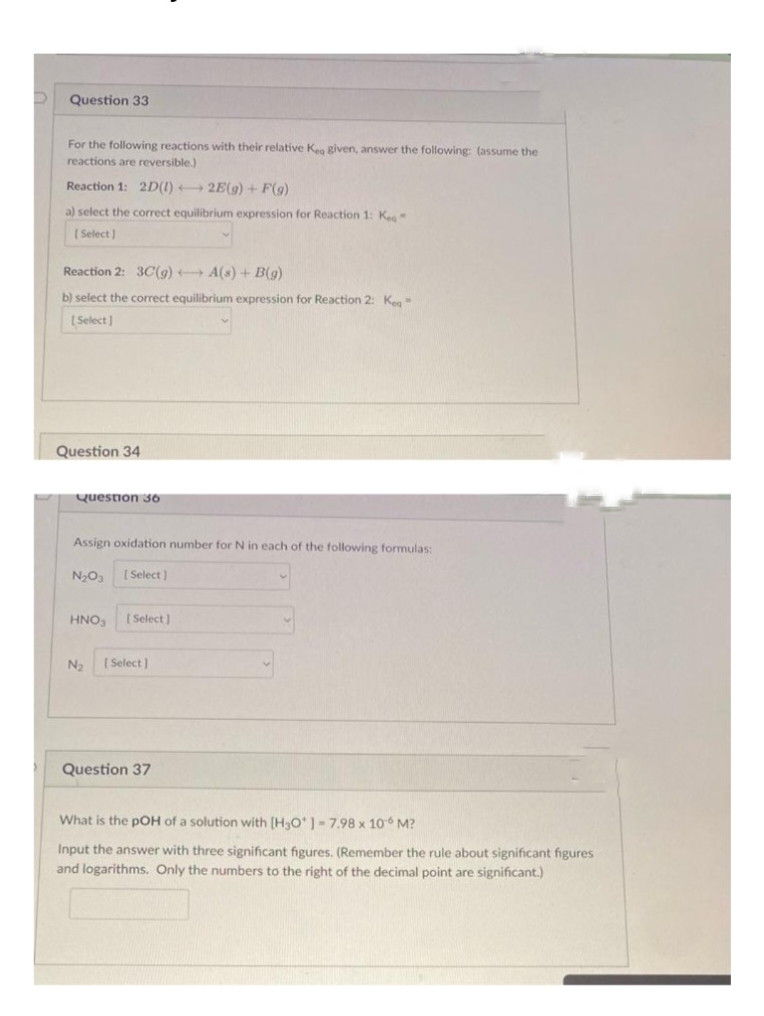 Question 33
For the following reactions with their relative Kea given, answer the following: (assume the
reactions are reversible.)
Reaction 1: 2D(1)
2E(g) + F(g)
a) select the correct equilibrium expression for Reaction 1: Ke
[Select]
Reaction 2: 3C(g) →→→ A(s) + B(g)
b) select the correct equilibrium expression for Reaction 2: Keg
[Select]
Question 34
Question 36
Assign oxidation number for N in each of the following formulas:
N₂O3 [Select]
HNO3 [Select]
N₂ [Select]
Question 37
What is the pOH of a solution with [H3O*]-7.98 x 106 M?
Input the answer with three significant figures. (Remember the rule about significant figures
and logarithms. Only the numbers to the right of the decimal point are significant.)