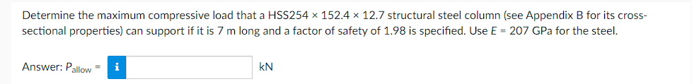 Determine the maximum compressive load that a HSS254 x 152.4 x 12.7 structural steel column (see Appendix B for its cross-
sectional properties) can support if it is 7 m long and a factor of safety of 1.98 is specified. Use E = 207 GPa for the steel.
Answer: Pallow= i
KN