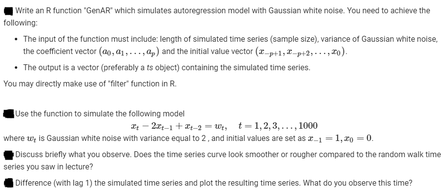 |Write an R function "GenAR" which simulates autoregression model with Gaussian white noise. You need to achieve the
following:
• The input of the function must include: length of simulated time series (sample size), variance of Gaussian white noise,
the coefficient vector (ao, a1,. ., ap) and the initial value vector (x_p+1,X–p+2,• . . , xo).
• The output is a vector (preferably a ts object) containing the simulated time series.
You may directly make use of "filter" function in R.
Use the function to simulate the following model
t = 1, 2, 3,..., 1000
Xt – 2xt-1 + Xt_2 = Wt,
where wz is Gaussian white noise with variance equal to 2, and initial values are set as x_1 =1, xo = 0.
Discuss briefly what you observe. Does the time series curve look smoother or rougher compared to the random walk time
series you saw in lecture?
|Difference (with lag 1) the simulated time series and plot the resulting time series. What do you observe this time?
