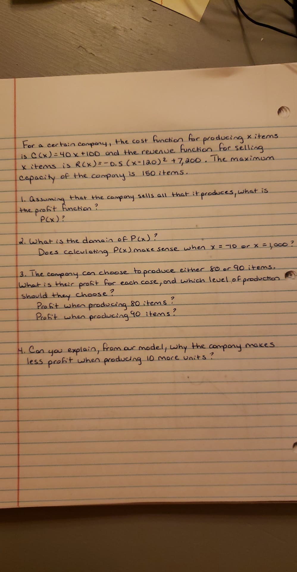 the cost function for producing xitems
For
is CCx)= 40x +100 ond the revenue Function For selling
x items is RCX)=-0.5 (x-120)2 +7, a00. The maximom
cepacity of the compony
a certain
compony,
%3D
is 150 items.
1. assuming
the profit function?
PCx)?
that the compony sells all that it produces, what is
2.What is the domain oF P(x)?
Does calculeting P(x)make sense when x = -10 or X =1,000?
3. The compeny cen ch0ose to produce either 80 or 90 items.
What is their profit for each case,ond which level.ofproduction.
Should they choose ?
Profit when producing 80 items?
Profit when producing 90 items?
4. Con
you explain,
less profit wwhen producing 10 more units?
from
aur model, why the compony mekes
