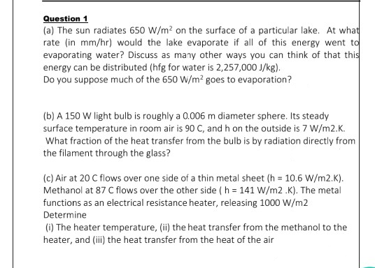 (a) The sun radiates 650 W/m? on the surface of a particular lake. At what
rate (in mm/hr) would the lake evaporate if all of this energy went to
evaporating water? Discuss as many other ways you can think of that this
energy can be distributed (hfg for water is 2,257,000 J/kg).
Do you suppose much of the 650 W/m² goes to evaporation?
