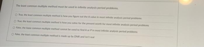 The least common multiple method must be used in infinite analysis period problems.
O True, the least common multiple method is how you figure out the A value in most infinite analysis period problems
O True, the least common multiple method is how you solve for the present worth for most infinite analysis period problems
O Fabe, the lease common multiple method cannot be used to find A or Pin most infinite analysis period problems
O False, the least common multiple method is made up by DNR and isn't real
