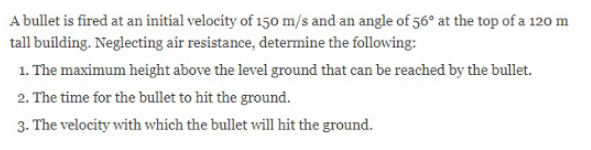 A bullet is fired at an initial velocity of 150 m/s and an angle of 56° at the top of a 120 m
tall building. Neglecting air resistance, determine the following:
1. The maximum height above the level ground that can be reached by the bullet.
2. The time for the bullet to hit the ground.
3. The velocity with which the bullet will hit the ground.
