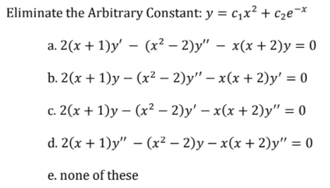 Eliminate the Arbitrary Constant: y = c1x² + c2e¬x
a. 2(x + 1)y' – (x² – 2)y" – x(x + 2)y = 0
b. 2(х + 1)у — (x2 — 2)у" — х(х + 2)у' %3D 0
с. 2(х + 1)у — (х2 — 2)у' — x(х + 2)у" %3D0
d. 2(x + 1)y" – (x² – 2)y – x(x + 2)y" = 0
e. none of these
