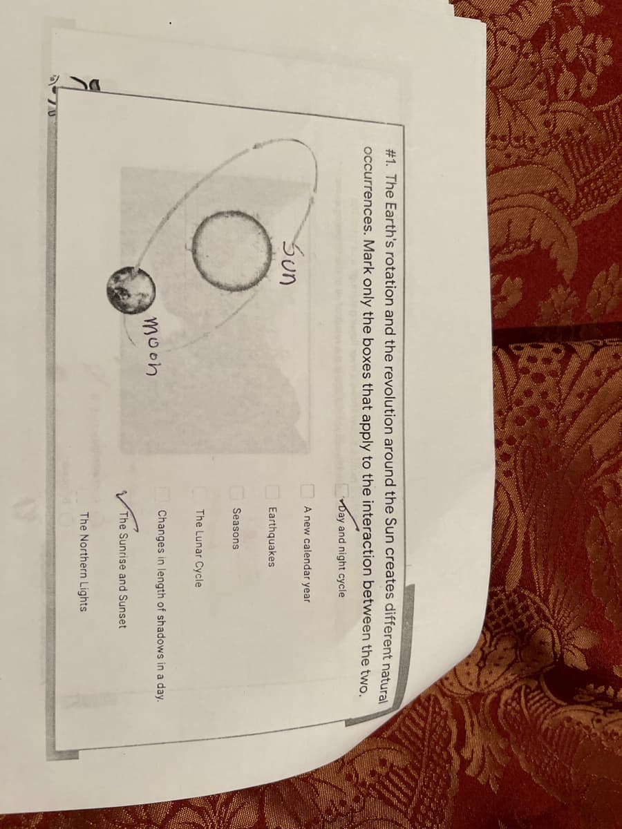 #1. The Earth's rotation and the revolution around the Sun creates different natural
occurrences. Mark only the boxes that apply to the interaction between the two.
Day and night cycle
A new calendar year
Sun
Earthquakes
Seasons
The Lunar Cycle
Changes in length of shadows in a day.
moon
The Sunrise and Sunset
The Northern Lights
