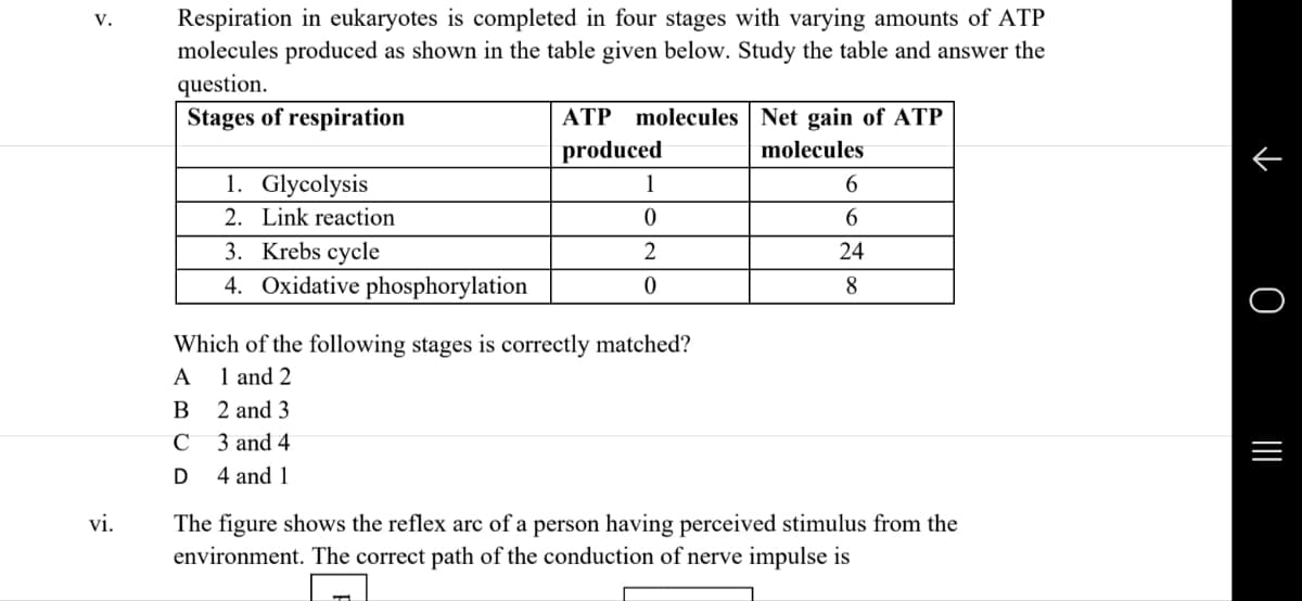 V.
Respiration in eukaryotes is completed in four stages with varying amounts of ATP
molecules produced as shown in the table given below. Study the table and answer the
question.
Stages of respiration
1. Glycolysis
2. Link reaction
3. Krebs cycle
4. Oxidative phosphorylation
ATP molecules Net gain of ATP
produced
molecules
1
6
0
6
2
24
0
8
Which of the following stages is correctly matched?
A
1 and 2
B
2 and 3
C
3 and 4.
D
4 and 1
vi.
The figure shows the reflex arc of a person having perceived stimulus from the
environment. The correct path of the conduction of nerve impulse is