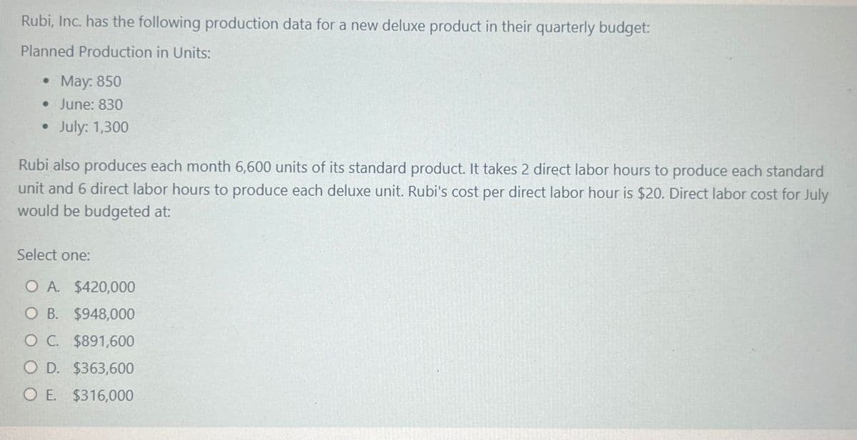 Rubi, Inc. has the following production data for a new deluxe product in their quarterly budget:
Planned Production in Units:
.
• May: 850
⚫ June: 830
.
July: 1,300
Rubi also produces each month 6,600 units of its standard product. It takes 2 direct labor hours to produce each standard
unit and 6 direct labor hours to produce each deluxe unit. Rubi's cost per direct labor hour is $20. Direct labor cost for July
would be budgeted at:
Select one:
O A. $420,000
O B. $948,000
O C. $891,600
OD. $363,600
O E. $316,000