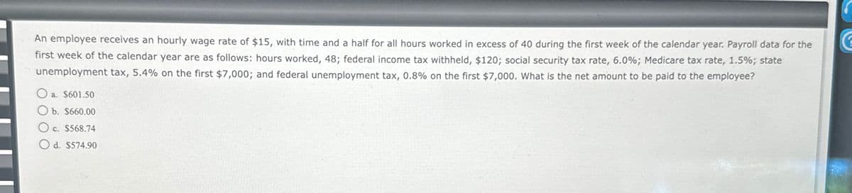 An employee receives an hourly wage rate of $15, with time and a half for all hours worked in excess of 40 during the first week of the calendar year. Payroll data for the
first week of the calendar year are as follows: hours worked, 48; federal income tax withheld, $120; social security tax rate, 6.0%; Medicare tax rate, 1.5%; state
unemployment tax, 5.4% on the first $7,000; and federal unemployment tax, 0.8% on the first $7,000. What is the net amount to be paid to the employee?
a. $601.50
Ob. $660.00
Oc. $568.74
Od. $574.90