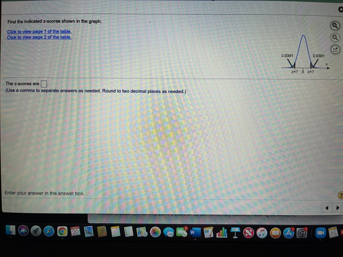 Find the indicated z-scores shown in the graph.
Click to view page 1 of the table.
Click to view page 2 of the table.
0.0301
0.0301
z=? 0 z=?
The z-scores are
(Use a comma to separate answers as needed. Round to two decimal places as needed.)
Enter your answer in the answer box.
20
山TO
