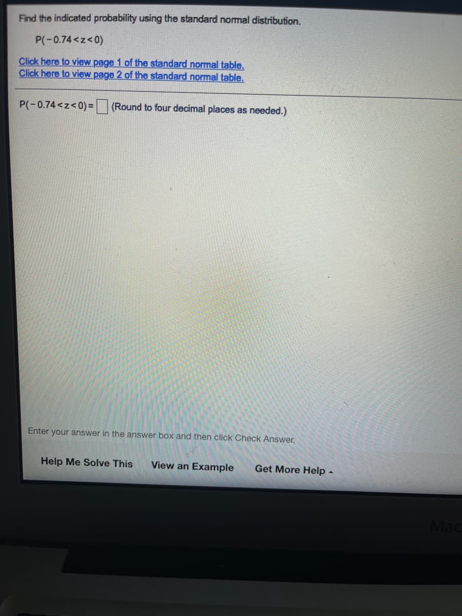 Find the indicated probability using the standard normal distribution.
P(-0.74<z<0)
Click here to view page 1 of the standard normal table.
Click here to view page 2 of the standard normal table.
P(-0.74<z<0)=
(Round to four decimal places as needed.)
Enter your answer in the answer box and then click Check Answer.
Help Me Solve This
View an Example
Get More Help -
Mac
