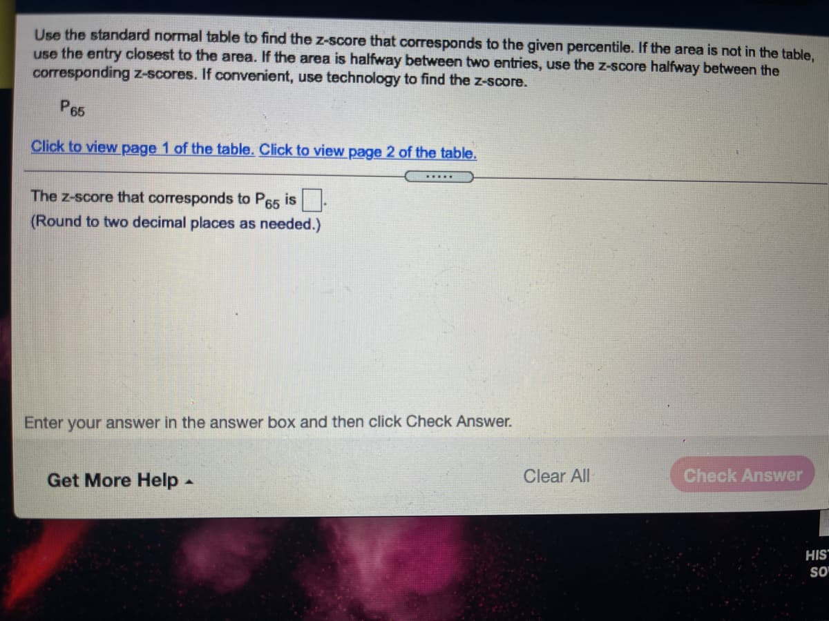 Use the standard normal table to find the z-score that corresponds to the given percentile. If the area is not in the table,
use the entry closest to the area. If the area is halfway between two entries, use the z-score halfway between the
corresponding z-scores. If convenient, use technology to find the z-score.
P65
Click to view page 1 of the table. Click to view page 2 of the table.
The z-score that corresponds to P65 is
(Round to two decimal places as needed.)
Enter your answer in the answer box and then click Check Answer.
Get More Help -
Clear All
Check Answer
HIS
SO
