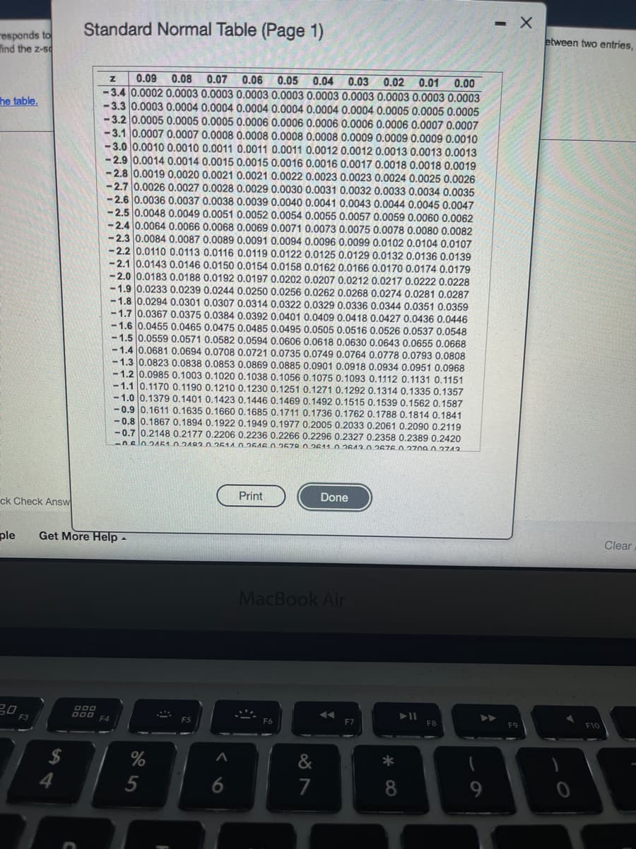 - X
Standard Normal Table (Page 1)
etween two entries,
esponds to
ind the z-sd
0.08
0.06
0.01
0.05 0.04
-3.4 0.0002 0.0003 0.0003 0.0003 0.0003 0.0003 0.0003 0.0003 0.0003 0.0003
-3.3 0.0003 0.0004 0.0004 0.0004 0.0004 0.0004 0.0004 0.0005 0.0005 0.0005
-3.2 0.0005 0.0005 0.0005 0.0006 0.0006 0.0006 0.0006 0.0006 0.0007 0.0007
-3.1 0.0007 0.0007 0.0008 0.0008 0.0008 0.0008 0.0009 0.0009 0.0009 0.0010
-3.0 0.0010 0.0010 0.0011 0.0011 0.0011 0.0012 0.0012 0.0013 0.0013 0.0013
- 2.9 0.0014 0.0014 0.0015 0.0015 0.0016 0.0016 0.0017 0.0018 0.0018 0.0019
-2.8 0.0019 0.0020 0.0021 0.0021 0.0022 0.0023 0.0023 0.0024 0.0025 0.0026
-2.7 0.0026 0.0027 0.0028 0.0029 0.0030 0.0031 0.0032 0.0033 0.0034 0.0035
-2.6 0.0036 0.0037 0.0038 0.0039 0.0040 0.0041 0.0043 0.0044 0.0045 0.0047
-2.5 0.0048 0.0049 0.0051 0.0052 0.0054 0.0055 0.0057 0.0059 0.0060 0.0062
-2.4 0.0064 0.0066 0.0068 0.0069 0.0071 0.0073 0.0075 0.0078 0.0080 0.0082
- 2.3 0.0084 0.0087 0.0089 0.0091 0.0094 0.0096 0.0099 0.0102 0.0104 0.0107
- 2.2 0.0110 0.0113 0.0116 0.0119 0.0122 0.0125 0.0129 0.0132 0.0136 0.0139
-2.1 0.0143 0.0146 0.0150 0.0154 0.0158 0.0162 0.0166 0.0170 0.0174 0.0179
-2.0 0.0183 0.0188 0.0192 0.0197 0.0202 0.0207 0.0212 0.0217 0.0222 0.0228
-1.9 0.0233 0.0239 0.0244 0.0250 0.0256 0.0262 0.0268 0.0274 0.0281 0.0287
-1.8 0.0294 0.0301 0.0307 0.0314 0.0322 0.0329 0.0336 0.0344 0.0351 0.0359
-1.7 0.0367 0.0375 0.0384 0.0392 0.0401 0.0409 0.0418 0.0427 0.0436 0.0446
-1.6 0.0455 0.0465 0.0475 0.0485 0.0495 0.0505 0.0516 0.0526 0.0537 0.0548
- 1.5 0.0559 0.0571 0.0582 0.0594 0.0606 0.0618 0.0630 0.0643 0.0655 0.0668
- 1.4 0.0681 0.0694 0.0708 0.0721 0.0735 0.0749 0.0764 0.0778 0.0793 0.0808
- 1.3 0.0823 0.0838 0.0853 0.0869 0.0885 0.0901 0.0918 0.0934 0.0951 0.0968
- 1.2 0.0985 0.1003 0.1020 0.1038 0.1056 0.1075 0.1093 0.1112 0.1131 0.1151
- 1.1 0.1170 0.1190 0.1210 0.1230 0.1251 0.1271 0.1292 0.1314 0.1335 0.1357
- 1.0 0.1379 0.1401 0.1423 0.1446 0.1469 0.1492 0.1515 0.1539 0.1562 0.1587
- 0.9 0.1611 0.1635 0.1660 0.1685 0.1711 0.1736 0.1762 0.1788 0.1814 0.1841
- 0.8 0.1867 0.1894 0.1922 0.1949 0.1977 0.2005 0.2033 0.2061 0.2090 0.2119
-0.7 0.2148 0.2177 0.2206 0.2236 0.2266 0.2296 0.2327 0.2358 0.2389 0.2420
-0slo2A5102492.0.2514.00.2646 0.2578.02611 02643.0 2676 0.27z09.0 2742
0.09
0.07
0.03
0.02
0.00
he table.
Print
Done
ck Check Answ
ple
Get More Help -
Clear
MacBook Air
F3
D00 F4
F5
F6
F7
F8
F9
F10
2$
4
%
&
5
6
7
8
