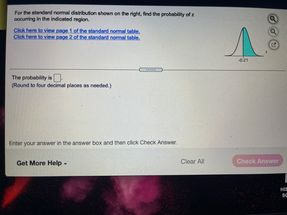 For the standard normal distribution shown on the right, find the probability of z
occurring in the indicated region.
Click here to view page 1 of the standard normal table.
Click here to view page 2 of the standard normal table.
-0.21
....
The probability is-
(Round to four decimal places as needed.)
Enter your answer in the answer box and then click Check Answer.
Get More Help -
Clear All
Check Answer
HIS
SC
