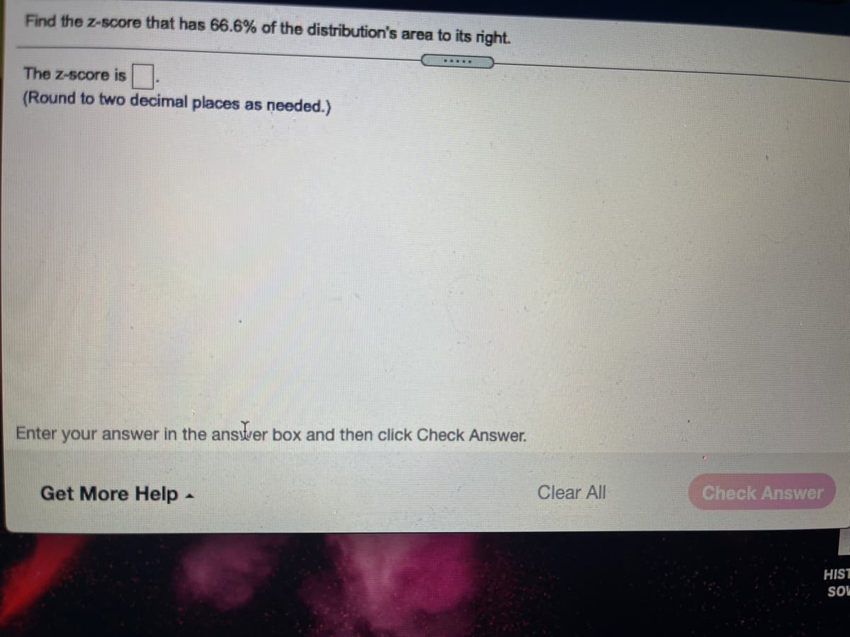 Find the z-score that has 66.6% of the distribution's area to its right.
.....
The z-score is.
(Round to two decimal places as needed.)
Enter your answer in the answer box and then click Check Answer.
Get More Help -
Clear All
Check Answer
HIST
SO
