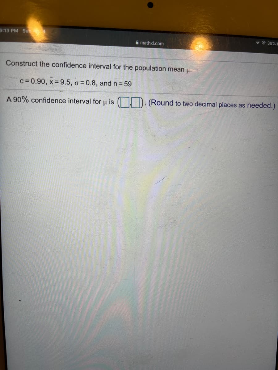 9:13 PM Sun 4
* © 38% I
A mathxl.com
Construct the confidence interval for the population mean u.
c=0.90, x= 9.5, o = 0.8, and n = 59
A 90% confidence interval for u is ( | D. (Round to two decimal places as needed.)
