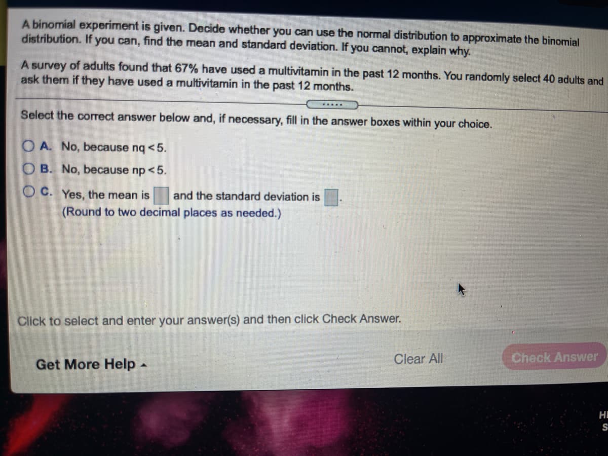 A binomial experiment is given. Decide whether you can use the normal distribution to approximate the binomial
distribution. If you can, find the mean and standard deviation. If you cannot, explain why.
A survey of adults found that 67% have used a multivitamin in the past 12 months. You randomly select 40 adults and
ask them if they have used a multivitamin in the past 12 months.
Select the correct answer below and, if necessary, fill in the answer boxes within your choice.
OA. No, because nq <5.
B. No, because np <5.
O C. Yes, the mean is
and the standard deviation is
(Round to two decimal places as needed.)
Click to select and enter your answer(s) and then click Check Answer.
Get More Help-
Clear All
Check Answer
HI
S
