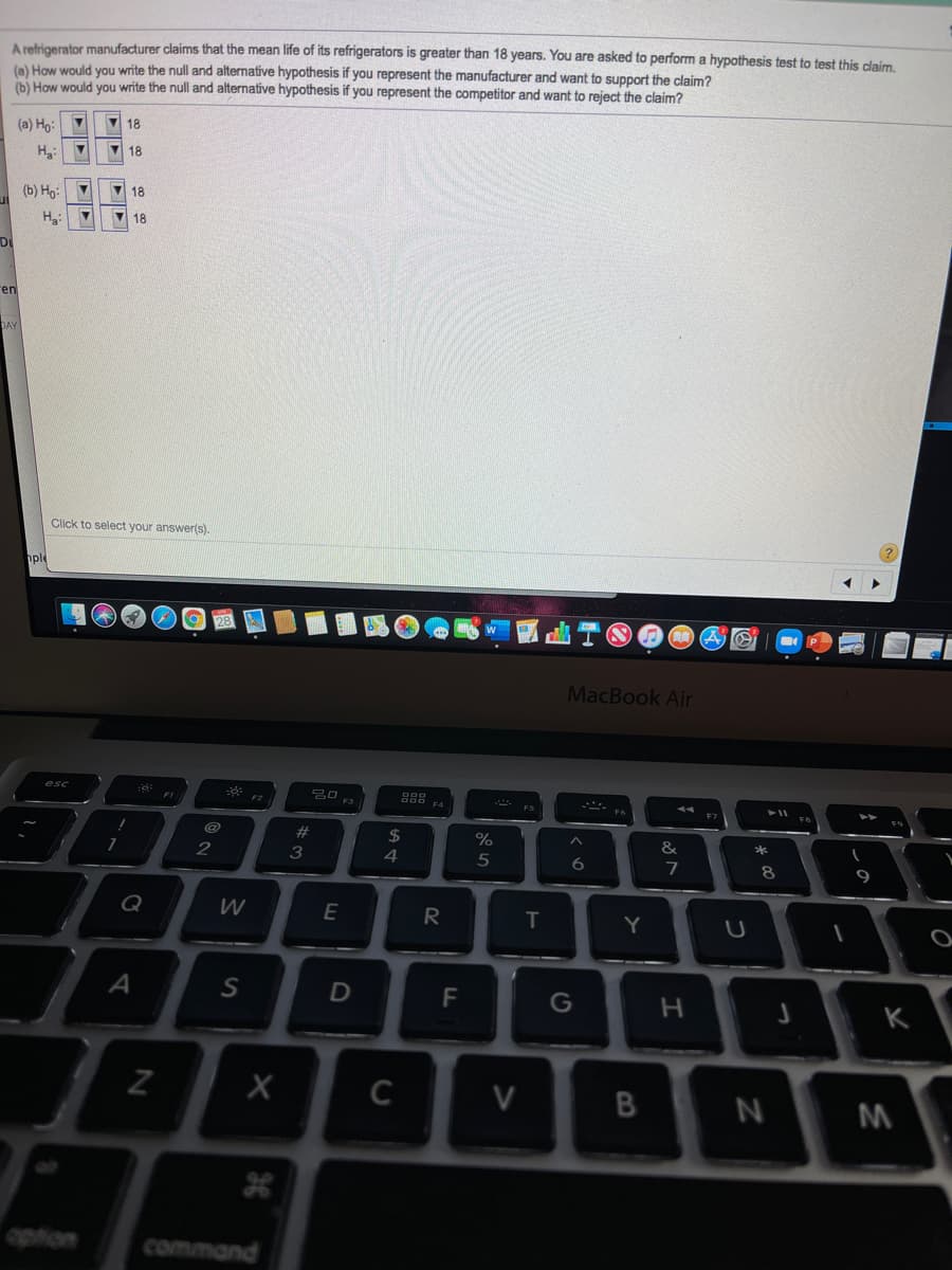 A refrigerator manufacturer claims that the mean life of its refrigerators is greater than 18 years. You are asked to perform a hypothesis test to test this claim.
(n) How would you write the null and alternative hypothesis if you represent the manufacturer and want to support the claim?
(b) How would you write the null and alternative hypothesis if you represent the competitor and want to reject the claim?
7 18
(a) Ho:
H:
V 18
(b) Họ:
V 18
V 18
Di
ren
Click to select your answer(s).
hple
MacBook Air
F4
23
2$
2
3
4
6.
7
8
Q
W
R
Y
A
F
G
K
C
V
option
command

