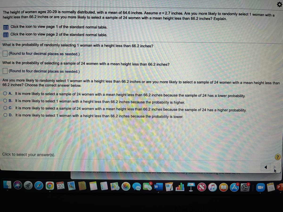 The height of women ages 20-29 is nomally distributed, with a mean of 64.6 inches. Assume o=2.7 inches. Are you more likely to randomly select 1 woman with a
height less than 66.2 inches or are you more likely to select a sample of 24 women with a mean height less than 66.2 inches? Explain.
E Click the icon to view page 1 of the standard normal table.
E Click the icon to view page 2 of the standard normal table.
What is the probability of randomly selecting 1 woman with a height less than 66.2 inches?
(Round to four decimal places as needed.)
What is the probability of selecting a sample of 24 women with a mean height less than 66.2 inches?
(Round to four decimal places as needed.)
Are you more likely to randomly select 1 woman with a height less than 66.2 inches or are you more likely to select a sample of 24 women with a mean height less than
66.2 inches? Choose the correct answer below.
O A. It is more likely to select a sample of 24 women with a mean height less than 66.2 inches because the sample of 24 has a lower probability.
O B. It is more likely to select 1 woman with a height less than 66.2 inches because the probability is higher.
O C. It is more likely to select a sample of 24 women with
mean height less than 66.2 inches because the sample of 24 has a higher probability.
O D. It is more likely to select 1 woman with a height less than 66.2 inches because the probability is lower.
Click to select your answer(s).
20
