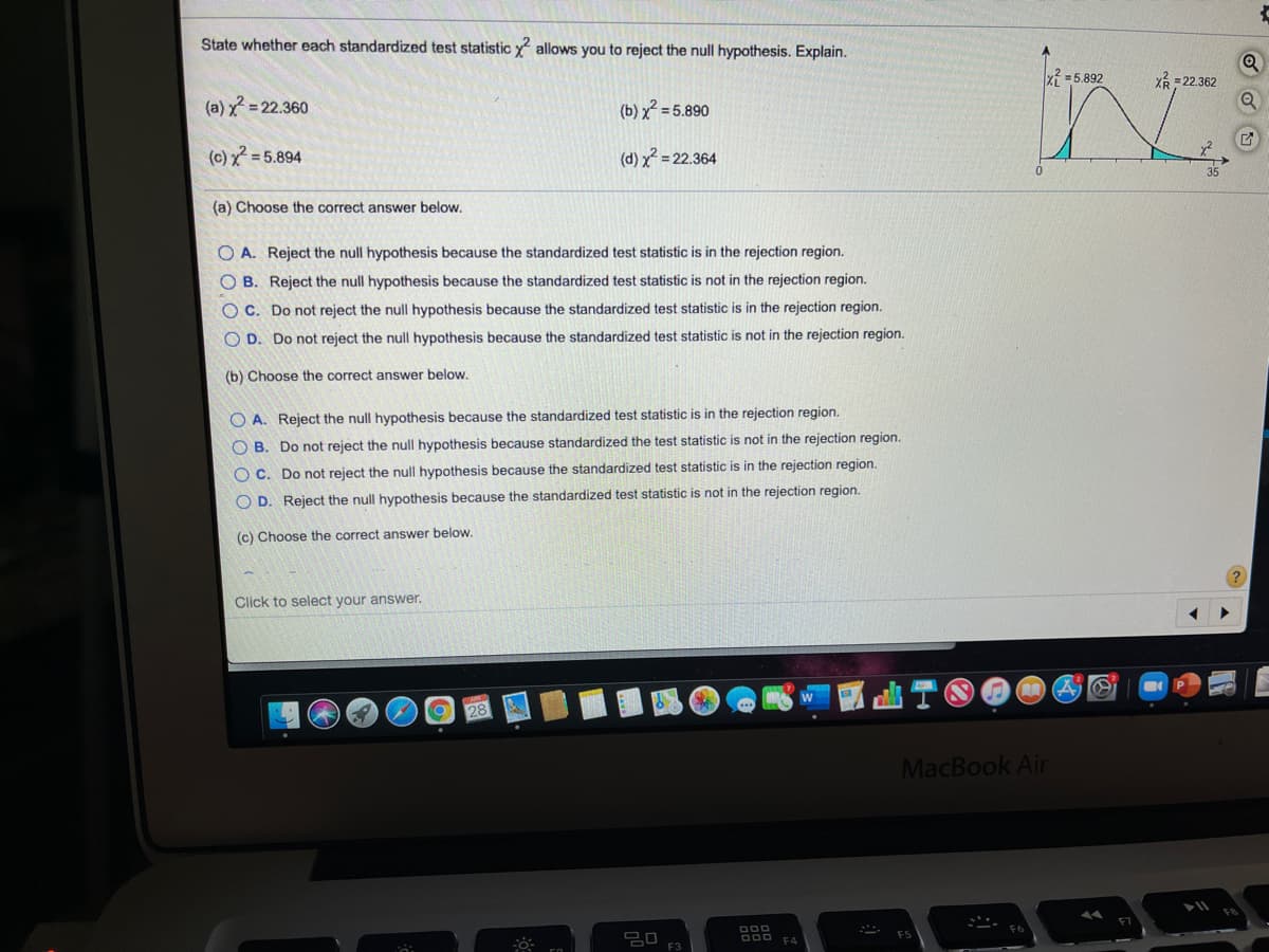 State whether each standardized test statistic y allows you to reject the null hypothesis. Explain.
x =5.892
Xổ - 22.362
(a) x = 22.360
(b) x? = 5.890
(c) x = 5.894
(d) x = 22.364
(a) Choose the correct answer below.
O A. Reject the null hypothesis because the standardized test statistic is in the rejection region.
O B. Reject the null hypothesis because the standardized test statistic is not in the rejection region.
C. Do not reject the null hypothesis because the standardized test statistic is in the rejection region.
O D. Do not reject the null hypothesis because the standardized test statistic is not in the rejection region.
(b) Choose the correct answer below.
O A. Reject the null hypothesis because the standardized test statistic is in the rejection region.
O B. Do not reject the null hypothesis because standardized the test statistic is not in the rejection region.
O c. Do not reject the null hypothesis because the standardized test statistic is in the rejection region.
O D. Reject the null hypothesis because the standardized test statistic is not in the rejection region.
(c) Choose the correct answer below.
Click to select your answer.
28
MacBook Air
OOD EA
F3
