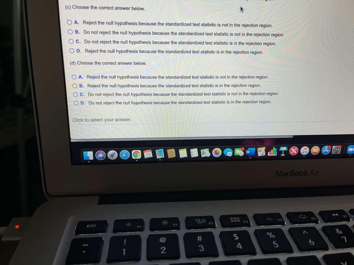 (c) Choose the correct answer below.
O A. Reject the null hypothesis because the standardized test statistic is not in the rejection region.
OB. Do not reject the null hypothesis because the standardized test statistic is not in the rejection region.
OC. Do not reject the null hypothesis because the standardized test statistic is in the rejection region.
O D. Reject the null hypothesis because the standardized test statistic is in the rejection region.
(d) Choose the correct answer below.
O A. Reject the null hypothesis because the standardized test statistic is not in the rejection region.
O B. Reject the null hypothesis because the standardized test statistic is in the rejection region.
O C. Do not reject the null hypothesis because the standardized test statistic is not in the rejection region.
O D. Do not reject the null hypothesis because the standardized test statistic is in the rejection region.
Click to select your answer.
MacBook Air
F5
F4
F3
F2
esc
F1
&
%
@
4
5
# 3
