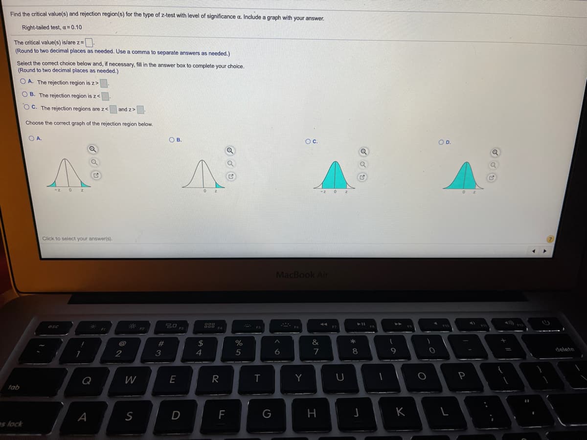 Find the critical value(s) and rejection region(s) for the type of z-test with level of significance a. Include a graph with your answer.
Right-tailed test, a = 0.10
The critical value(s) is/are z=
(Round to two decimal places as needed. Use a comma to separate answers as needed.)
Select the correct choice below and, if necessary, fill in the answer box to complete your choice.
(Round to two decimal places as needed.)
O A. The rejection region is z>
O B. The rejection region isz<
O C. The rejection regions are z< and z>
Choose the correct graph of the rejection region below.
O A
OB.
Oc.
OD.
-z 0z
-z 0 z
Click to select your answer(s).
MacBook Air
D00 F4
* ES
esc
F7
FI
F2
F3
#
%
&
2
3
4
5
7
9.
delete
Q
W
E
R
Y
P
tab
A
F
G
K
es lock
