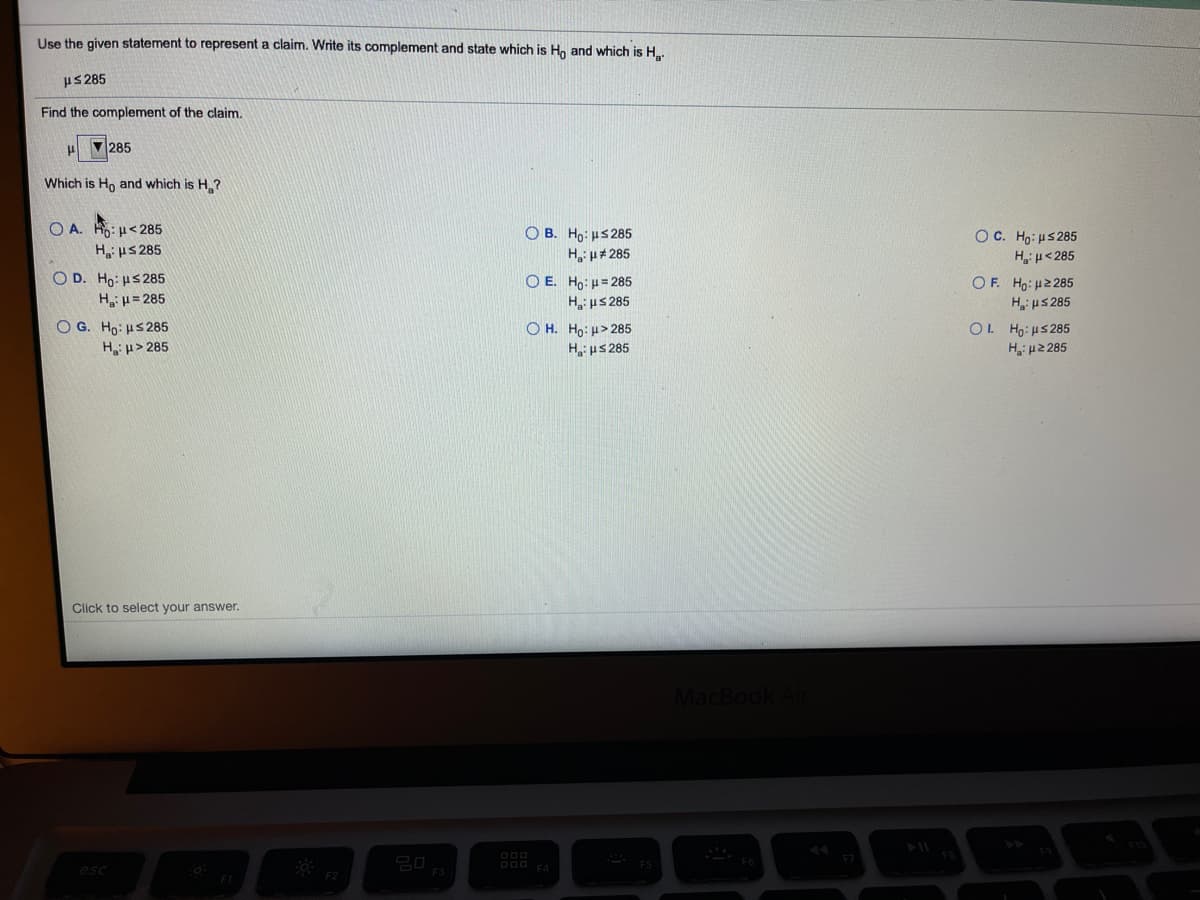 Use the given statement to represent a claim. Write its complement and state which is H, and which is H..
us 285
Find the complement of the claim.
285
Which is Ho and which is H?
O A. H: u<285
H us 285
O D. Ho: HS 285
H u= 285
O G. Ho: HS285
H u> 285
O B. Ho: us 285
H u# 285
O E. Ho: u= 285
H us 285
O H. Ho: u> 285
H us 285
OC. Ho: us 285
Hi u<285
OF. Ho: H2 285
H us 285
OL Ho: uS285
H, μ2 25
Click to select your answer.
MacBo
D00 FA
esc
F2
