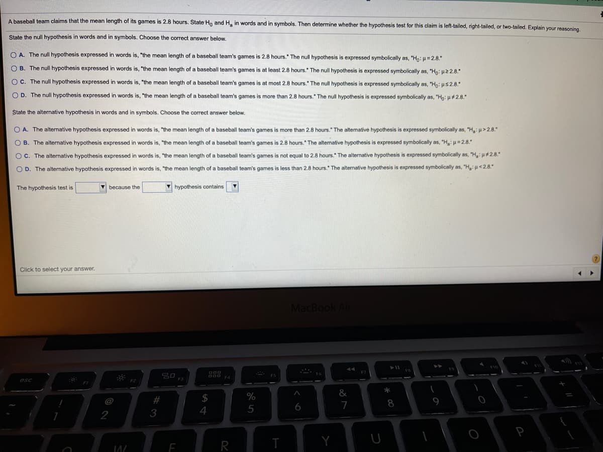 A baseball team claims that the mean length of its games is 2.8 hours. State Ho and H, in words and in symbols. Then determine whether the hypothesis test for this claim is left-tailed, right-tailed, or two-tailed. Explain your reasoning.
State the null hypothesis in words and in symbols. Choose the correct answer below.
O A. The null hypothesis expressed in words is, "the mean length of a baseball team's games is 2.8 hours." The null hypothesis is expressed symbolically as, "Ho: u= 2.8."
O B. The null hypothesis expressed in words is, "the mean length of a baseball team's games is at least 2.8 hours." The null hypothesis is expressed symbolically as, "Ho: u22.8."
OC. The null hypothesis expressed in words is, "the mean length of a baseball team's games is at most 2.8 hours." The null hypothesis is expressed symbolically as, "Ho: uS2.8."
O D. The null hypothesis expressed in words is, "the mean length of a baseball team's games is more than 2.8 hours." The null hypothesis is expressed symbolically as, "Hn: u#2.8."
State the alternative hypothesis in words and in symbols. Choose the correct answer below.
O A. The alternative hypothesis expressed
words is, "the mean length of a baseball team's games
more than 2.8 hours." The altemative hypothesis is expressed symbolically as, "H: u>2.8."
O B. The alternative hypothesis expressed in words is, "the mean length of a baseball team's games is 2.8 hours." The alternative hypothesis is expressed symbolically as, "Hgi=2.8."
OC. The alternative hypothesis expressed in words is, "the mean length of a baseball team's games is not equal to 2.8 hours." The alternative hypothesis is expressed symbolically as, "H,: u#2.8."
O D. The alternative hypothesis expressed in words is, "the mean length of a baseball team's games is less than 2.8 hours." The alternative hypothesis is expressed symbolically as, "H, u<2.8."
The hypothesis test is
V because the
V hypothesis contains
Click to select your answer.
MacBook Air
F10
F4
esc
&
%
@
23
8
9
7
2
3
4
R
