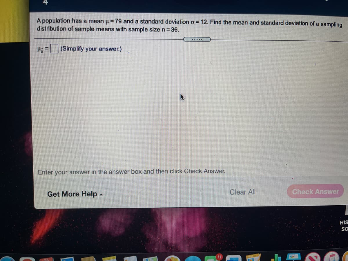 A population has a mean u=79 and a standard deviation o = 12. Find the mean and standard deviation of a sampling
distribution of sample means with sample size n= 36.
.....
= (Simplify your answer.)
Enter your answer in the answer box and then click Check Answer.
Get More Help-
Clear All
Check Answer
HIS
SO

