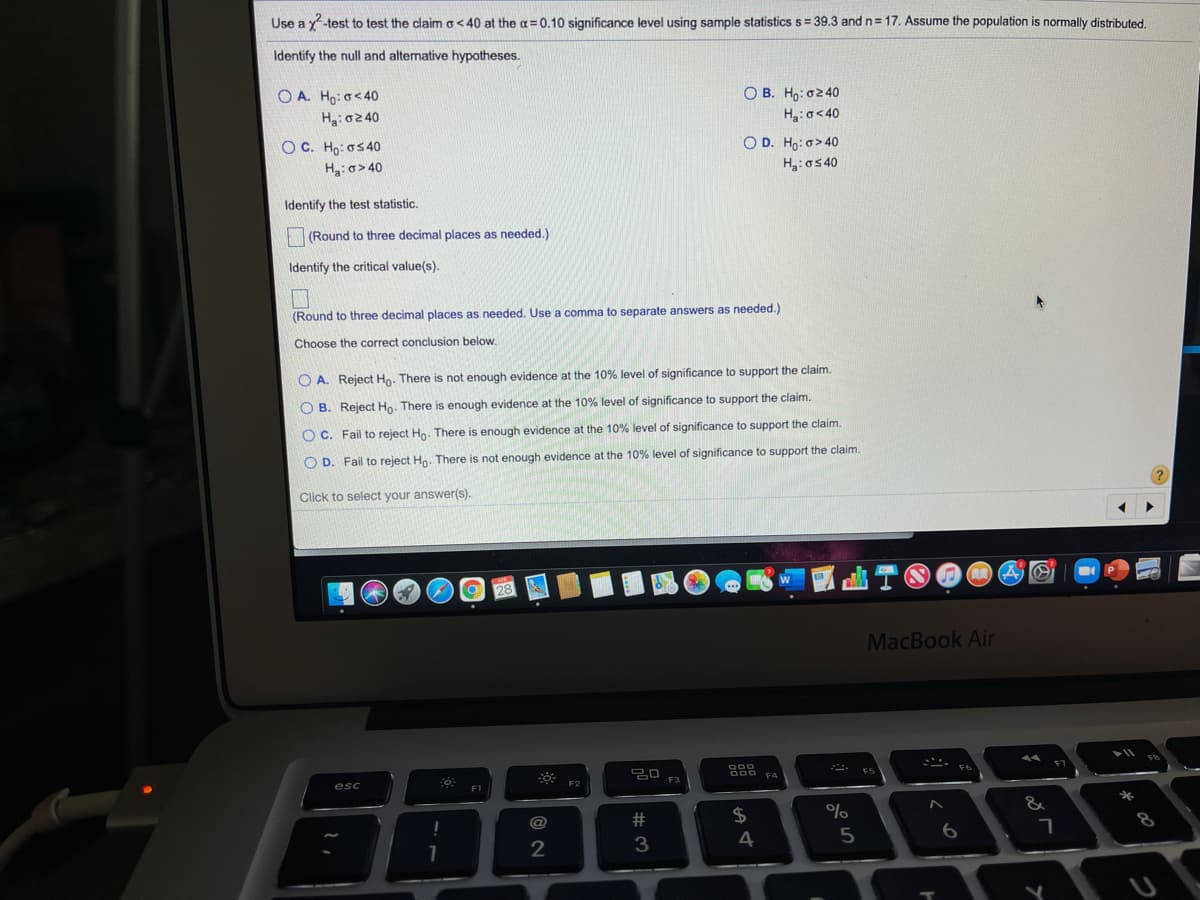 Use a y-test to test the claim o < 40 at the a= 0.10 significance level using sample statistics s= 39.3 and n= 17. Assume the population is normally distributed,
%3D
Identify the null and alternative hypotheses.
O A. Ho: o<40
O B. Ho: o2 40
H3:o<40
Hg:o240
OC. Ho: o5 40
O D. Ho: o> 40
Hg:o5 40
H3: o> 40
Identify the test statistic.
(Round to three decimal places as needed.)
Identify the critical value(s).
(Round to three decimal places as needed. Use a comma to separate answers as needed.)
Choose the correct conclusion below.
O A. Reject Ho. There is not enough evidence at the 10% level of significance to support the claim.
O B. Reject Ho. There is enough evidence at the 10% level of significance to support the claim.
O C. Fail to reject Ho. There is enough evidence at the 10% level of significance to support the claim.
Fail to reject Ho. There is not enough evidence at the 10% level of significance to support the claim.
Click to select your answer(s).
MacBook Air
esc
F2
F3
F4
F1
@
23
$4
%
2
4
