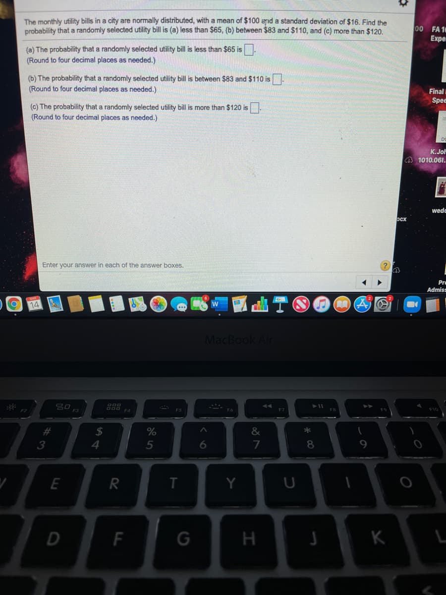 The monthly utility bills in a city are normally distributed, with a mean of $100 anıd a standard deviation of $16. Find the
probability that a randomly selected utility bill is (a) less than $65, (b) between $83 and $110, and (c) more than $120.
00 FA 10
Expe.
(a) The probability that a randomly selected utility bill is less than $65 is.
(Round to four decimal places as needed.)
(b) The probability that a randomly selected utility bill is between $83 and $110 is
(Round to four decimal places as needed.)
Final i
Spee
(c) The probability that a randomly selected utility bill is more than $120 is
(Round to four decimal places as needed.)
K.JoH
O 1010.061..
wedc
ocx
Enter your answer in each of the answer boxes.
Pre
Admiss
14
MacBook Air
F3
F5
F6
23
$4
&
*
3
4.
5
8
R
Y
D
H
K
