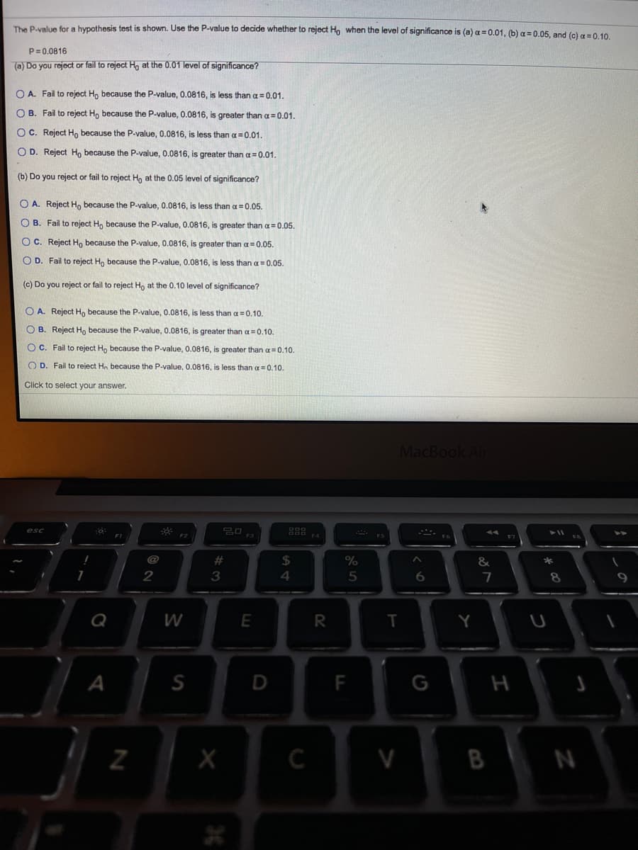 The Pavalue for a hypothesis test is shown. Use the P-value to decide whether to reject Ho when the level of significance is (a) a = 0.01, (b) a = 0.05. and (c)g=0 10
P=0.0816
(a) Do you reject or fail to reject Ho at the 0.01 level of significance?
O A. Fail to reject Ho because the P-value, 0.0816, is less than a = 0.01.
O B. Fail to reject H, because the P-value, 0.0816, is greater than a= 0.01.
OC. Reject H, because the P-value, 0.0816, is less than a=0.01.
O D. Reject Ho because the P-value, 0.0816, is greater thana= 0.01.
(b) Do you reject or fail to reject H, at the 0.05 level of significance?
O A. Reject Ho because the P-value, 0.0816, is less than a =0.05.
O B. Fail to reject H, because the P-value, 0.0816, is greater than a= 0.05.
OC. Reject H, because the P-value, 0.0816, is greater than oa 0.05.
O D. Fail to reject Ho because the P-value, 0.0816, is less than a = 0,05.
(c) Do you reject or fail to reject Ho at the 0.10 level of significance?
O A. Reject Ho because the P-value, 0.0816, is less thana=0.10.
O B. Reject H, because the P-value, 0.0816, is greater than a=0.10.
O C. Fail to reject H, because the P-value, 0.0816, is greater than a =0.10.
O D. Fail to reject Ho because the P-value, 0.0816, is less than a = 0.10.
Click to select your answer.
MacBook Air
@
23
$4
%
*
4.
5
6.
7
W
E
Y
A
F
G
H
C
