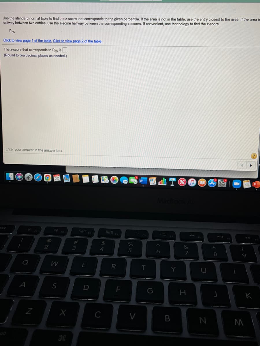 Use the standard normal table to find the z-score that corresponds to the given percentile, If the area is not in the table, use the entry closest to the area. If the area is
halfway between two entries, use the z-score halfway between the corresponding z-scores. If convenient, use technology to find the z-score.
Pe5
Click to view page 1 of the table. Click to view page 2 of the table.
The z-score that corresponds to Pes is.
(Round to two decimal places as needed.)
Enter your answer in the answer box.
%23
$4
2
4
5
8
R
Y
A
D
F
G
C
