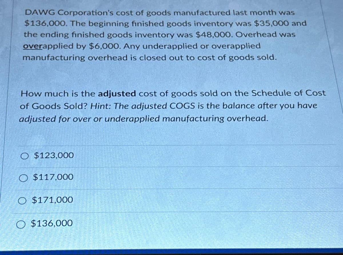 DAWG Corporation's cost of goods manufactured last month was
$136,000. The beginning finished goods inventory was $35,000 and
the ending finished goods inventory was $48,000. Overhead was
overapplied by $6,000. Any underapplied or overapplied
manufacturing overhead is closed out to cost of goods sold.
How much is the adjusted cost of goods sold on the Schedule of Cost
of Goods Sold? Hint: The adjusted COGS is the balance after you have
adjusted for over or underapplied manufacturing overhead.
O $123,000
O $117,000
O $171,000
O $136,000