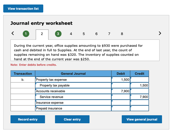 View transaction list
Journal entry worksheet
<
1
Transaction
b.
2
3
During the current year, office supplies amounting to $930 were purchased for
cash and debited in full to Supplies. At the end of last year, the count of
supplies remaining on hand was $320. The inventory of supplies counted on
hand at the end of the current year was $250.
Note: Enter debits before credits.
Record entry
4 5 6 7 8
General Journal
Property tax expense
Property tax payable
Accounts receivable
Service revenue
Insurance expense
Prepaid insurance
Clear entry
Debit
1,500
7,900
Credit
1,500
7,900
View general journal