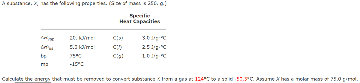 A substance, X, has the following properties. (Size of mass is 250. g.)
Specific
Heat Capacities
ΔΗvap
20. kJ/mol
C(s)
3.0 J/g.°C
AHfus
5.0 kJ/mol
C(I)
2.5 J/g.°C
bp
75°C
C(g)
1.0 J/g.°C
mp
-15°C
Calculate the energy that must be removed to convert substance X from a gas at 124°C to a solid -50.5°C. Assume X has a molar mass of 75.0 g/mol.
