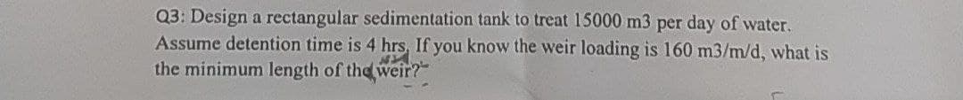 Q3: Design a rectangular sedimentation tank to treat 15000 m3 per day of water.
Assume detention time is 4 hrs. If you know the weir loading is 160 m3/m/d, what is
the minimum length of the weir?