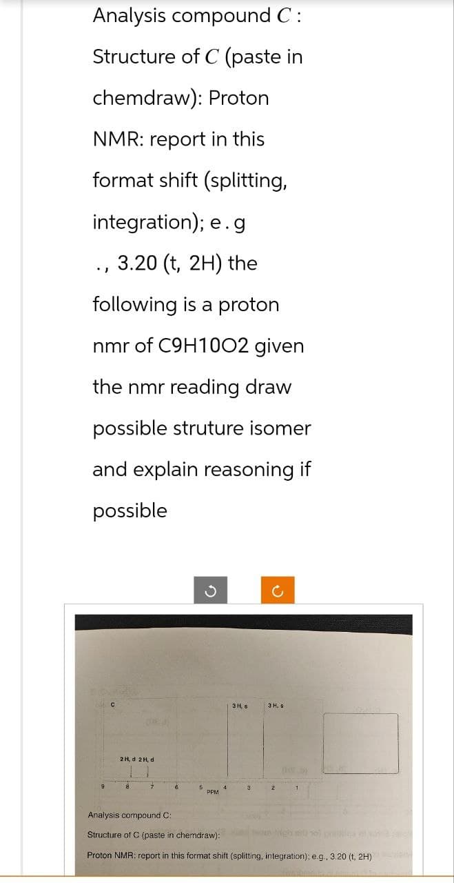 Analysis compound C:
Structure of C (paste in
chemdraw): Proton
NMR: report in this
format shift (splitting,
integration); e.g
3.20 (t, 2H) the
following is a proton
nmr of C9H1002 given
the nmr reading draw
possible struture isomer
and explain reasoning if
possible
.)
C
2H, d 2H, d.
7
6
S
✓
PPM
3 H. s
3
c
3 H, 9
2
1
Analysis compound C:
Structure of C (paste in chemdraw):
Proton NMR: report in this format shift (splitting, integration); e.g., 3.20 (t, 2H)
tein-righ al sol piano ac