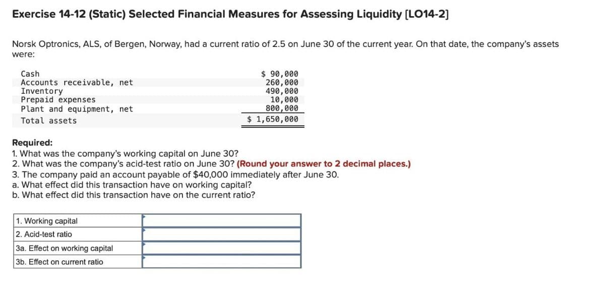 Exercise 14-12 (Static) Selected Financial Measures for Assessing Liquidity [LO14-2]
Norsk Optronics, ALS, of Bergen, Norway, had a current ratio of 2.5 on June 30 of the current year. On that date, the company's assets
were:
Cash
Accounts receivable, net
Inventory
Prepaid expenses
Plant and equipment, net
Total assets
$ 90,000
260,000
490,000
10,000
800,000
$1,650,000
Required:
1. What was the company's working capital on June 30?
2. What was the company's acid-test ratio on June 30? (Round your answer to 2 decimal places.)
3. The company paid an account payable of $40,000 immediately after June 30.
a. What effect did this transaction have on working capital?
b. What effect did this transaction have on the current ratio?
1. Working capital
2. Acid-test ratio
3a. Effect on working capital
3b. Effect on current ratio