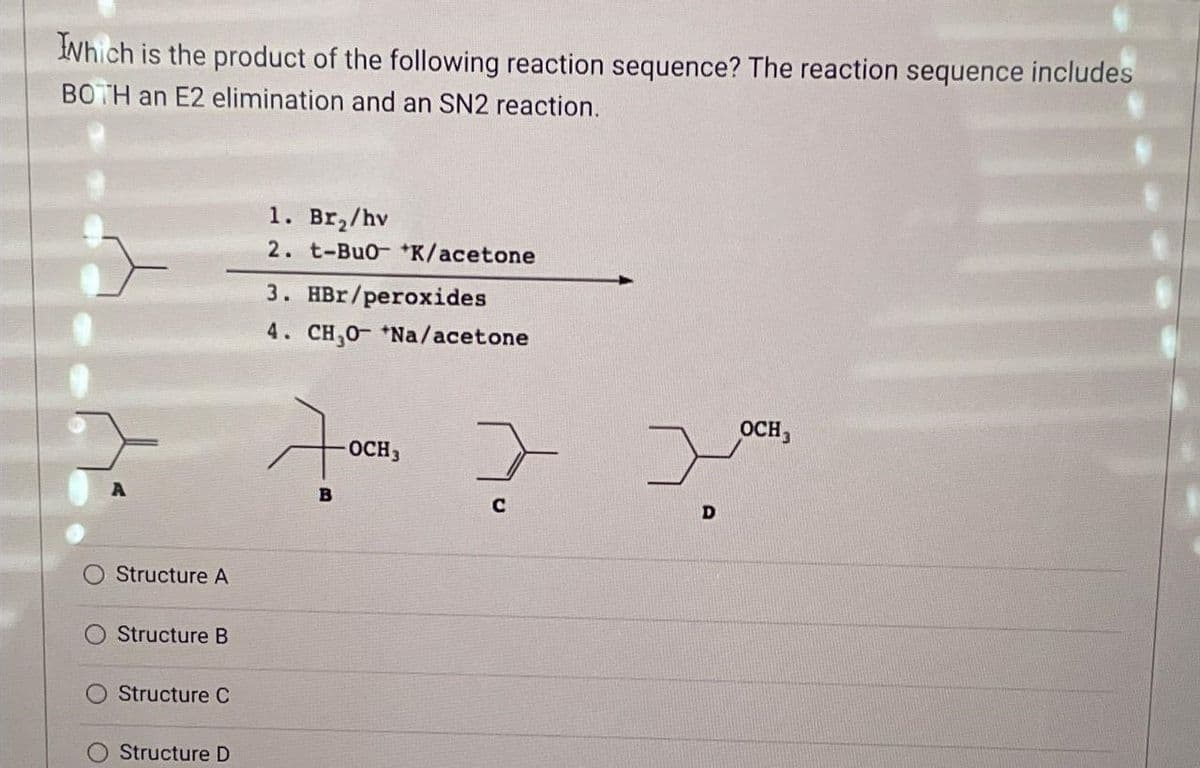 which is the product of the following reaction sequence? The reaction sequence includes
BOTH an E2 elimination and an SN2 reaction.
Structure A
Structure B
Structure C
Structure D
1. Br₂/hv
2. t-Buo+K/acetone
3. HBr/peroxides
4. CH₂0- +Na/acetone
700
B
OCH 3
}
C
D
OCH 3