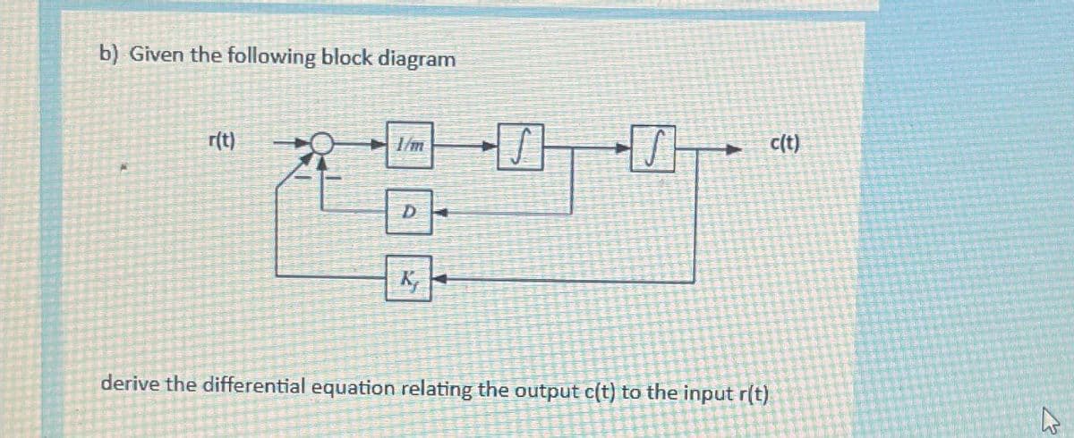 b) Given the following block diagram
r(t)
1/m
D-
K₂
H
S
c(t)
derive the differential equation relating the output c(t) to the input r(t)
w